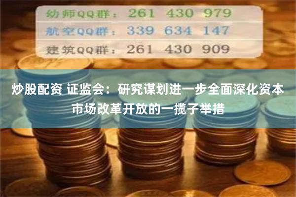 炒股配资 证监会：研究谋划进一步全面深化资本市场改革开放的一揽子举措