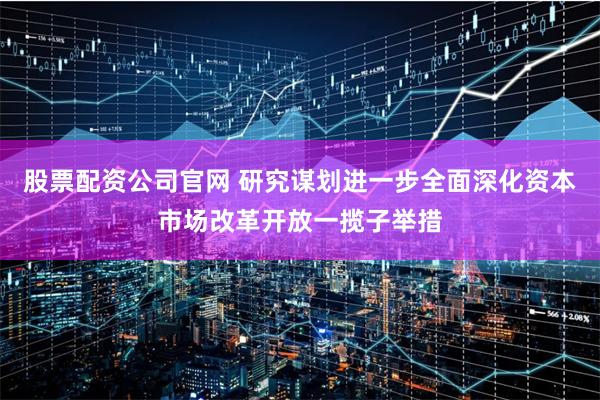 股票配资公司官网 研究谋划进一步全面深化资本市场改革开放一揽子举措