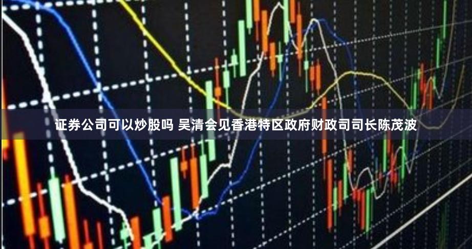 证券公司可以炒股吗 吴清会见香港特区政府财政司司长陈茂波