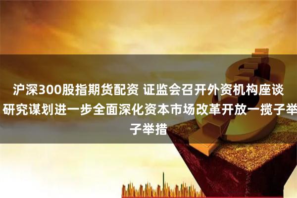 沪深300股指期货配资 证监会召开外资机构座谈会 研究谋划进一步全面深化资本市场改革开放一揽子举措
