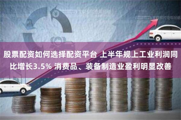 股票配资如何选择配资平台 上半年规上工业利润同比增长3.5% 消费品、装备制造业盈利明显改善