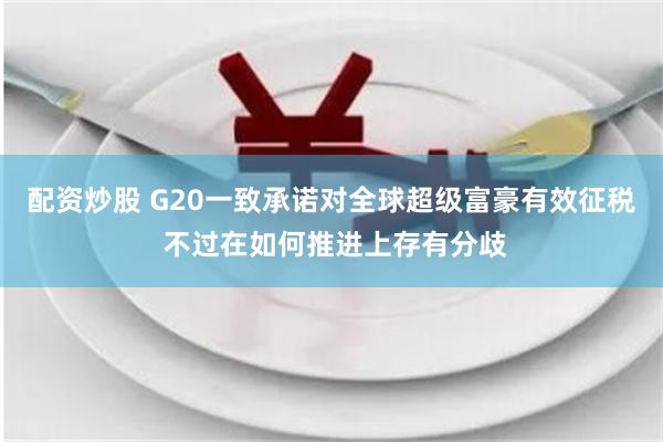 配资炒股 G20一致承诺对全球超级富豪有效征税 不过在如何推进上存有分歧