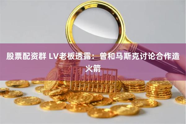 股票配资群 LV老板透露：曾和马斯克讨论合作造火箭