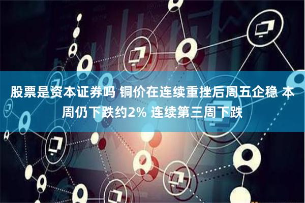 股票是资本证券吗 铜价在连续重挫后周五企稳 本周仍下跌约2% 连续第三周下跌