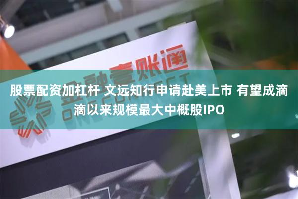 股票配资加杠杆 文远知行申请赴美上市 有望成滴滴以来规模最大中概股IPO