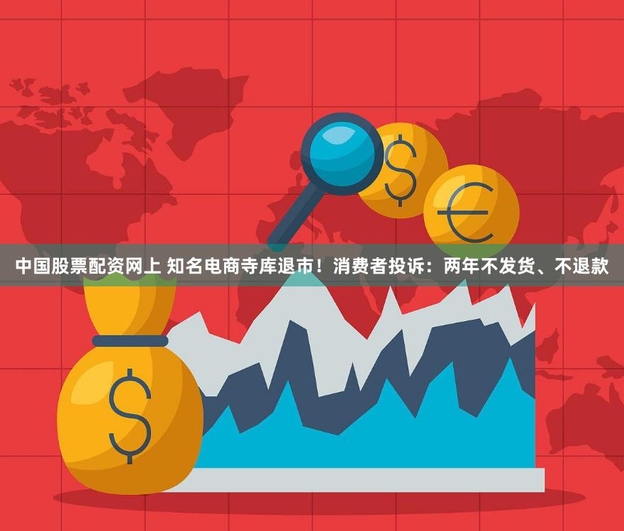 中国股票配资网上 知名电商寺库退市！消费者投诉：两年不发货、不退款