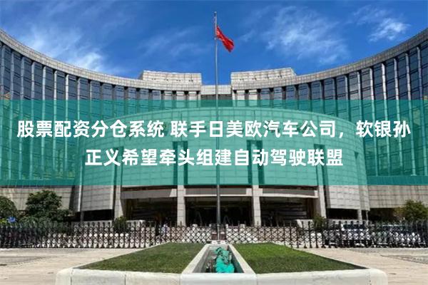 股票配资分仓系统 联手日美欧汽车公司，软银孙正义希望牵头组建自动驾驶联盟