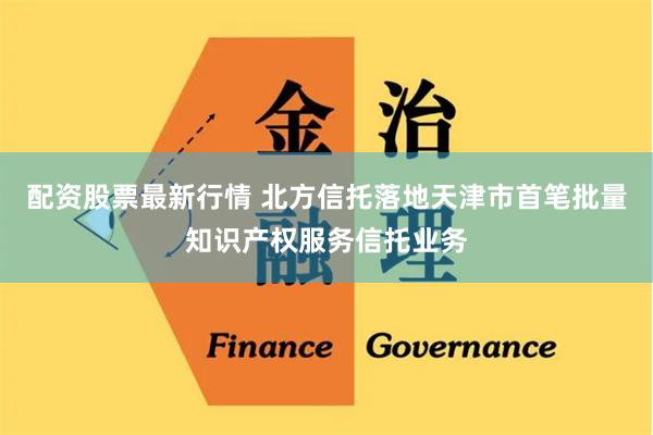 配资股票最新行情 北方信托落地天津市首笔批量知识产权服务信托业务