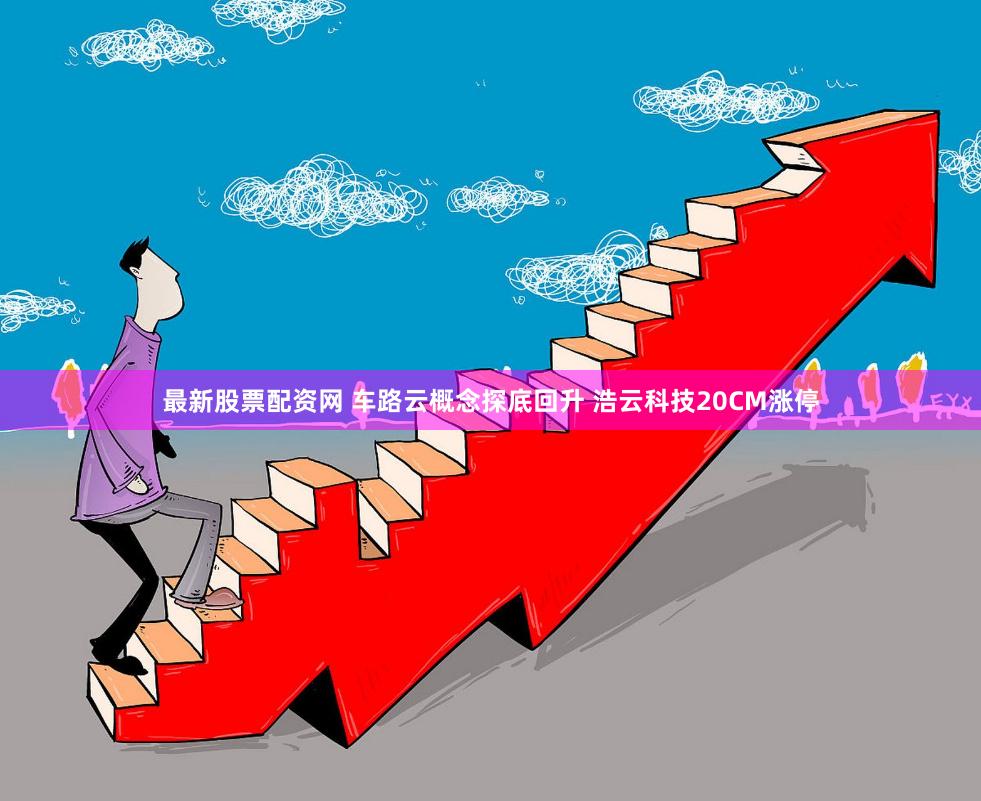 最新股票配资网 车路云概念探底回升 浩云科技20CM涨停