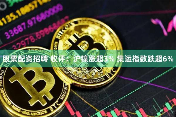 股票配资招聘 收评：沪镍涨超3% 集运指数跌超6%