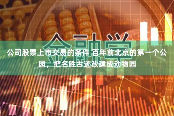 公司股票上市交易的条件 百年前北京的第一个公园，把名胜古迹改建成动物园