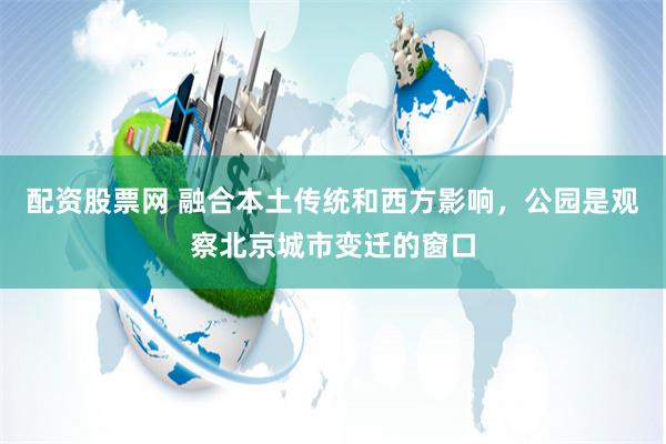 配资股票网 融合本土传统和西方影响，公园是观察北京城市变迁的窗口