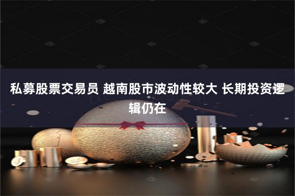 私募股票交易员 越南股市波动性较大 长期投资逻辑仍在