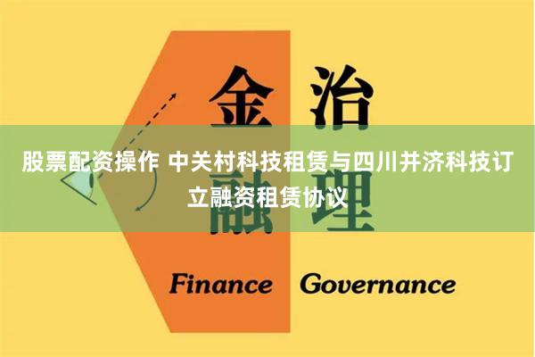 股票配资操作 中关村科技租赁与四川并济科技订立融资租赁协议