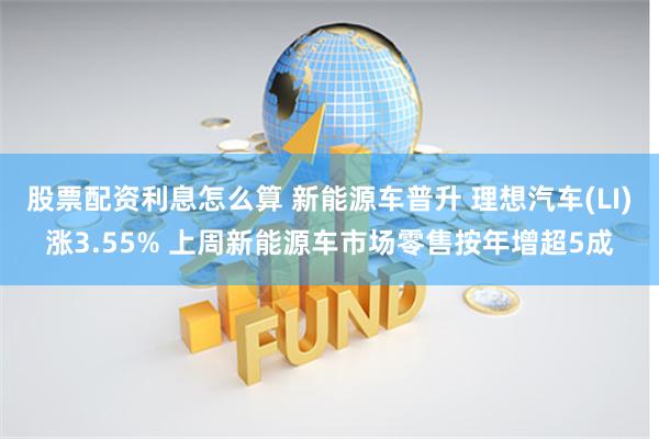股票配资利息怎么算 新能源车普升 理想汽车(LI)涨3.55% 上周新能源车市场零售按年增超5成