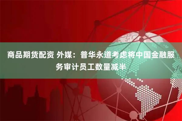 商品期货配资 外媒：普华永道考虑将中国金融服务审计员工数量减半