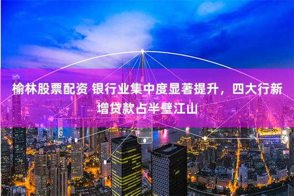 榆林股票配资 银行业集中度显著提升，四大行新增贷款占半壁江山