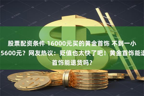 股票配资条件 16000元买的黄金首饰 不到一小时跌了5600元？网友热议：贬值也太快了吧！黄金首饰能退货吗？