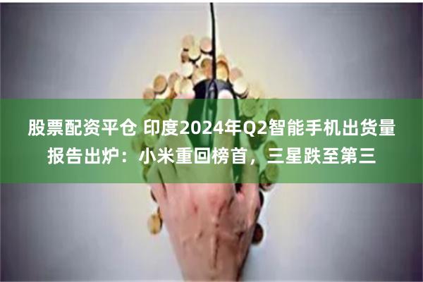 股票配资平仓 印度2024年Q2智能手机出货量报告出炉：小米重回榜首，三星跌至第三