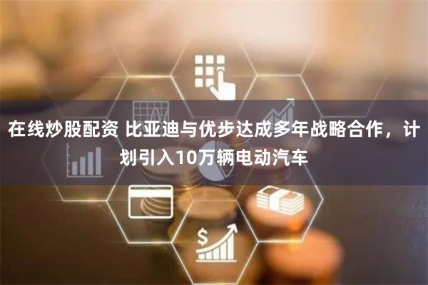 在线炒股配资 比亚迪与优步达成多年战略合作，计划引入10万辆电动汽车