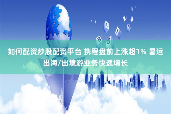 如何配资炒股配资平台 携程盘前上涨超1% 暑运出海/出境游业务快速增长