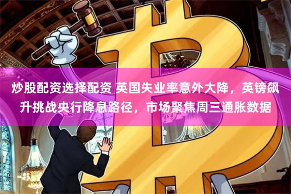炒股配资选择配资 英国失业率意外大降，英镑飙升挑战央行降息路径，市场聚焦周三通胀数据