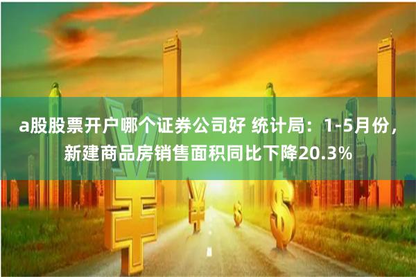 a股股票开户哪个证券公司好 统计局：1-5月份，新建商品房销售面积同比下降20.3%