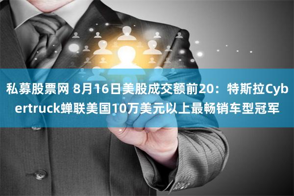 私募股票网 8月16日美股成交额前20：特斯拉Cybertruck蝉联美国10万美元以上最畅销车型冠军