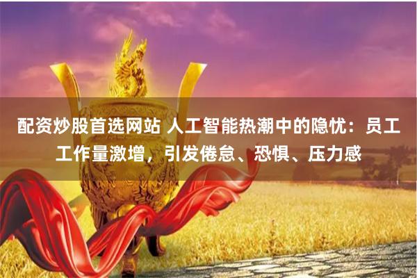 配资炒股首选网站 人工智能热潮中的隐忧：员工工作量激增，引发倦怠、恐惧、压力感