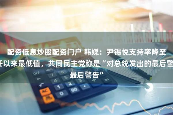 配资低息炒股配资门户 韩媒：尹锡悦支持率降至就任以来最低值，共同民主党称是“对总统发出的最后警告”