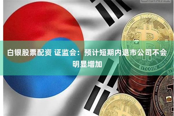白银股票配资 证监会：预计短期内退市公司不会明显增加