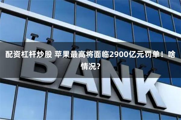 配资杠杆炒股 苹果最高将面临2900亿元罚单！啥情况？
