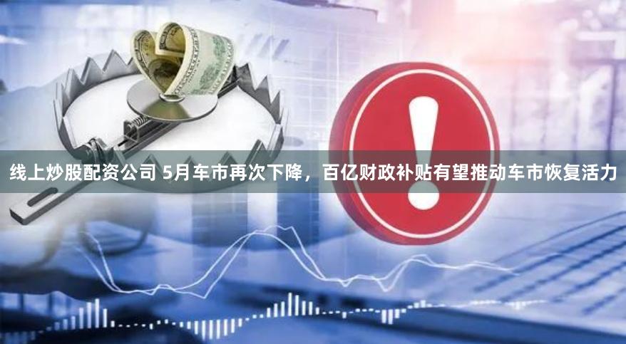 线上炒股配资公司 5月车市再次下降，百亿财政补贴有望推动车市恢复活力