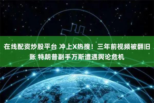 在线配资炒股平台 冲上X热搜！三年前视频被翻旧账 特朗普副手万斯遭遇舆论危机