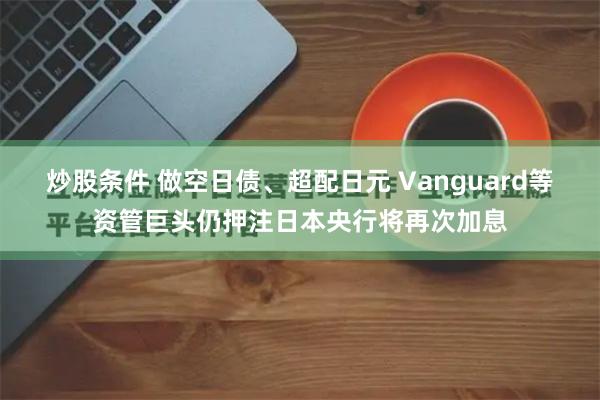 炒股条件 做空日债、超配日元 Vanguard等资管巨头仍押注日本央行将再次加息