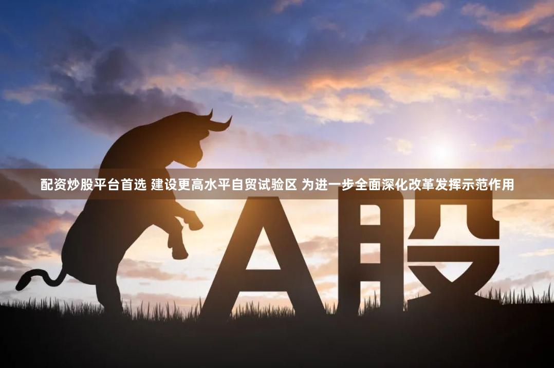 配资炒股平台首选 建设更高水平自贸试验区 为进一步全面深化改革发挥示范作用