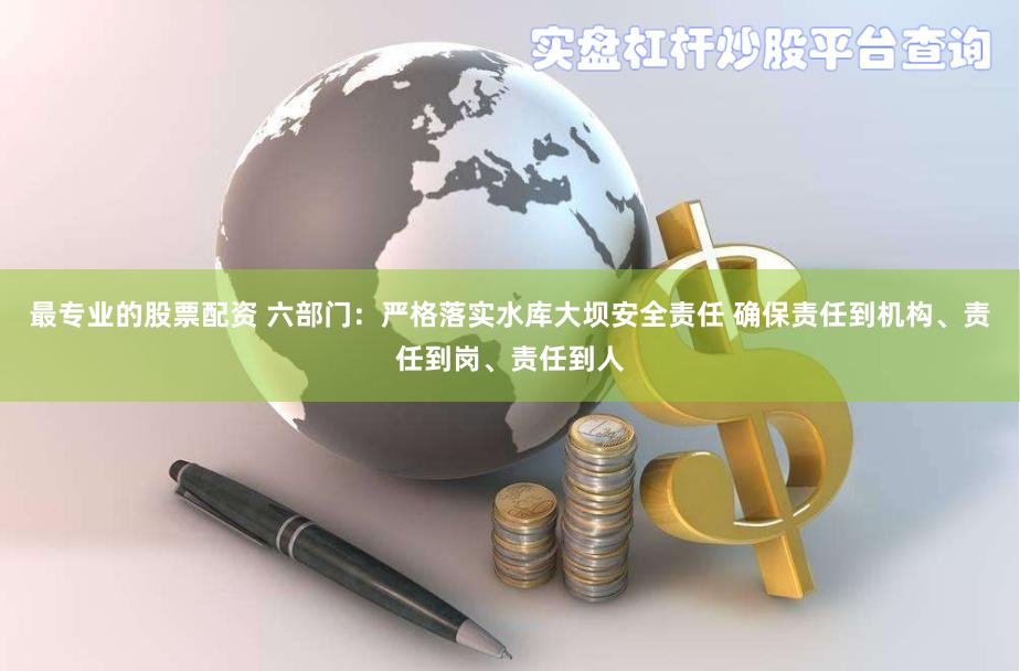 最专业的股票配资 六部门：严格落实水库大坝安全责任 确保责任到机构、责任到岗、责任到人
