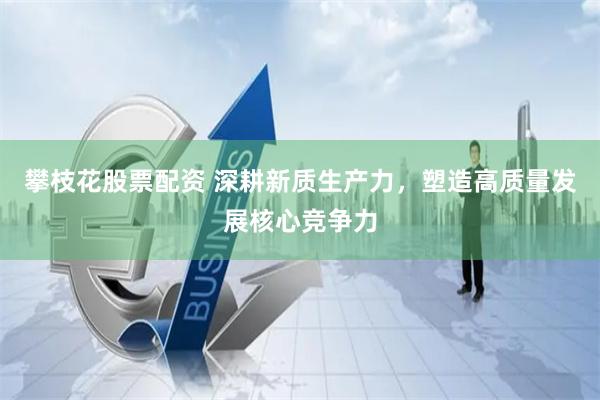 攀枝花股票配资 深耕新质生产力，塑造高质量发展核心竞争力