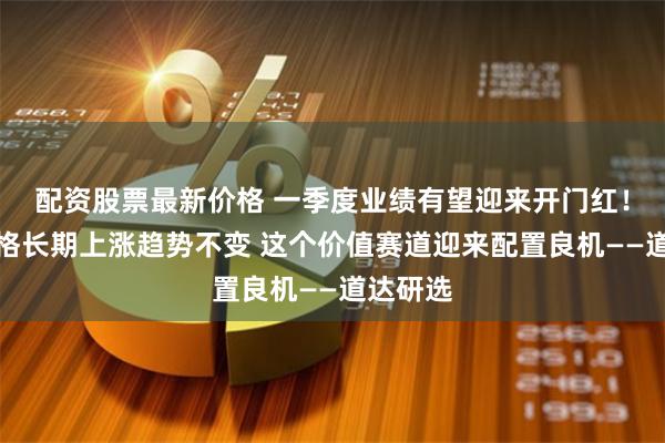 配资股票最新价格 一季度业绩有望迎来开门红！产品价格长期上涨趋势不变 这个价值赛道迎来配置良机——道达研选