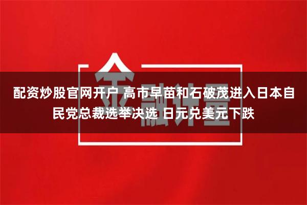 配资炒股官网开户 高市早苗和石破茂进入日本自民党总裁选举决选 日元兑美元下跌