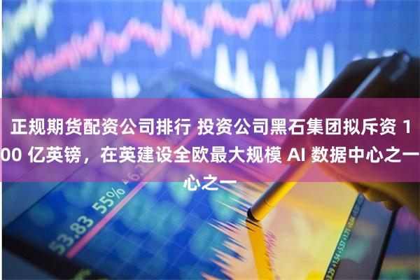 正规期货配资公司排行 投资公司黑石集团拟斥资 100 亿英镑，在英建设全欧最大规模 AI 数据中心之一
