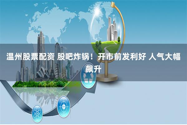 温州股票配资 股吧炸锅！开市前发利好 人气大幅飙升