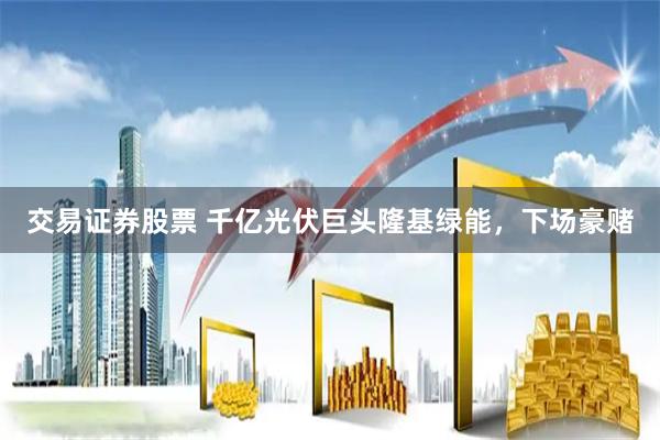 交易证券股票 千亿光伏巨头隆基绿能，下场豪赌