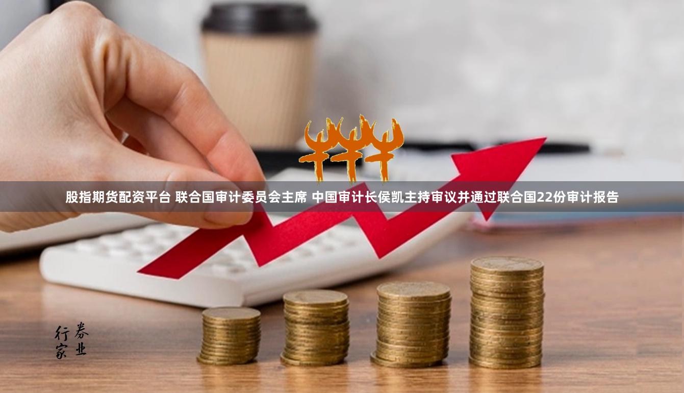 股指期货配资平台 联合国审计委员会主席 中国审计长侯凯主持审议并通过联合国22份审计报告