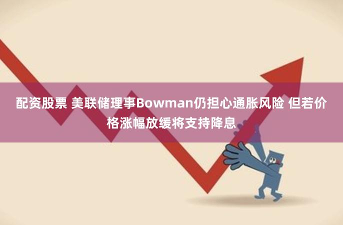 配资股票 美联储理事Bowman仍担心通胀风险 但若价格涨幅放缓将支持降息