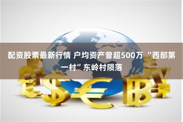 配资股票最新行情 户均资产曾超500万 “西部第一村”东岭村陨落