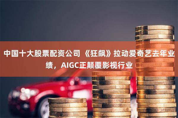 中国十大股票配资公司 《狂飙》拉动爱奇艺去年业绩，AIGC正颠覆影视行业
