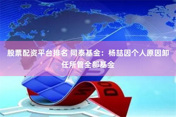 股票配资平台排名 同泰基金：杨喆因个人原因卸任所管全部基金