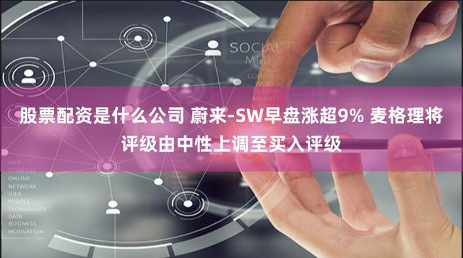 股票配资是什么公司 蔚来-SW早盘涨超9% 麦格理将评级由中性上调至买入评级