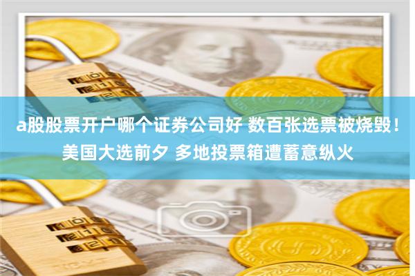 a股股票开户哪个证券公司好 数百张选票被烧毁！美国大选前夕 多地投票箱遭蓄意纵火